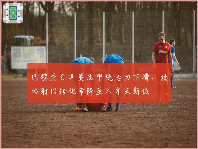 巴黎圣日耳曼法甲统治力下滑，场均射门转化率降至八年来新低