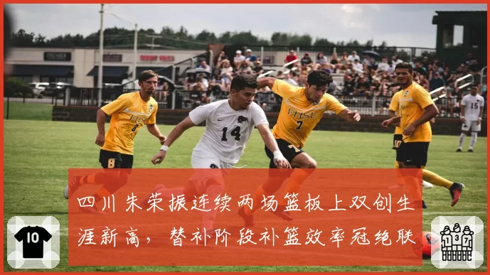 四川朱荣振连续两场篮板上双创生涯新高，替补阶段补篮效率冠绝联盟