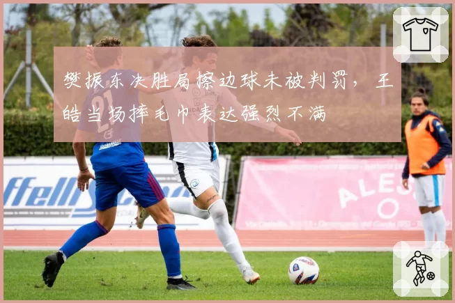 樊振东决胜局擦边球未被判罚，王皓当场摔毛巾表达强烈不满