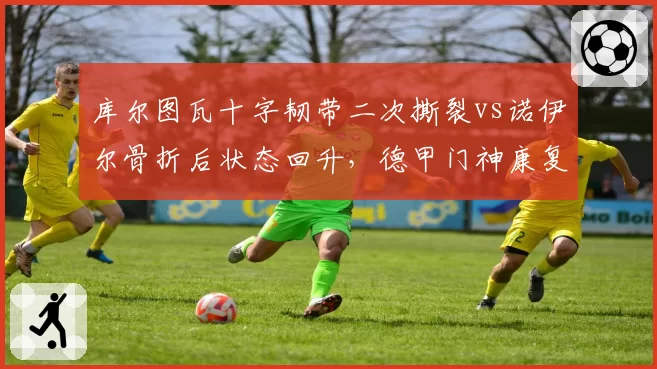 库尔图瓦十字韧带二次撕裂vs诺伊尔骨折后状态回升，德甲门神康复进度天差地别