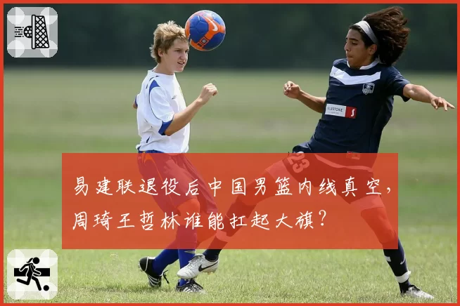 易建联退役后中国男篮内线真空，周琦王哲林谁能扛起大旗？