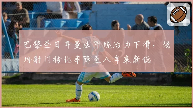 巴黎圣日耳曼法甲统治力下滑，场均射门转化率降至八年来新低