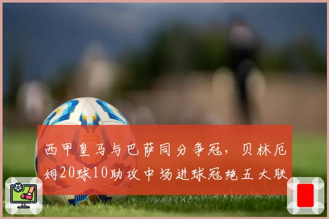 西甲皇马与巴萨同分争冠，贝林厄姆20球10助攻中场进球冠绝五大联赛__br_