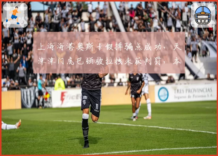 上海海港奥斯卡假摔骗点成功，天津津门虎巴顿被拉拽未获判罚，本轮中超裁判报告揭示巨大争议
