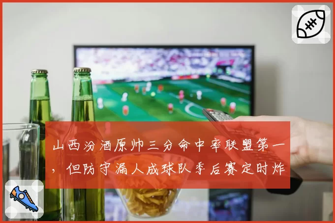 山西汾酒原帅三分命中率联盟第一，但防守漏人成球队季后赛定时炸弹__br_