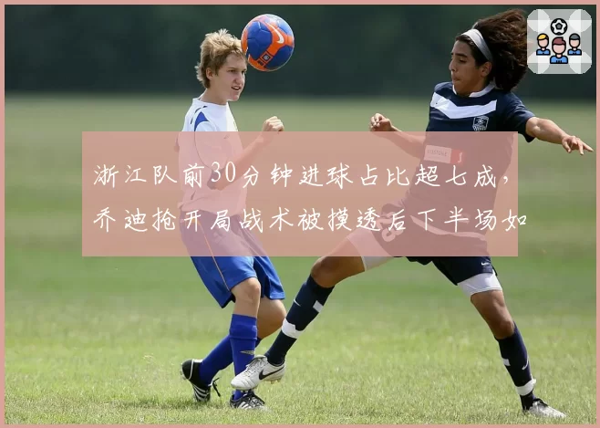 浙江队前30分钟进球占比超七成，乔迪抢开局战术被摸透后下半场如何自救？