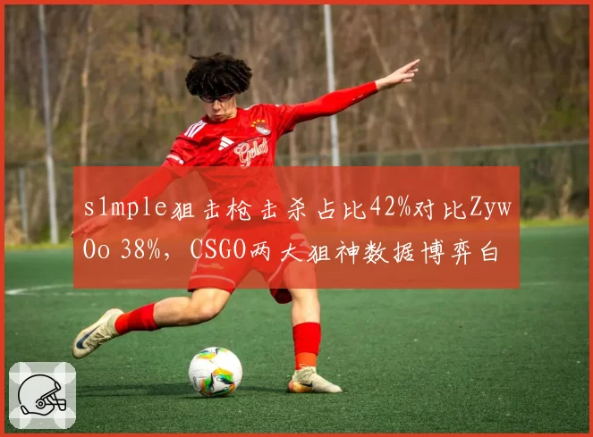 s1mple狙击枪击杀占比42%对比ZywOo 38%，CSGO两大狙神数据博弈白热化