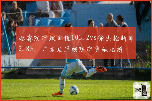 赵睿防守效率值103.2vs徐杰抢断率2.8%,广东后卫线防守贡献比拼