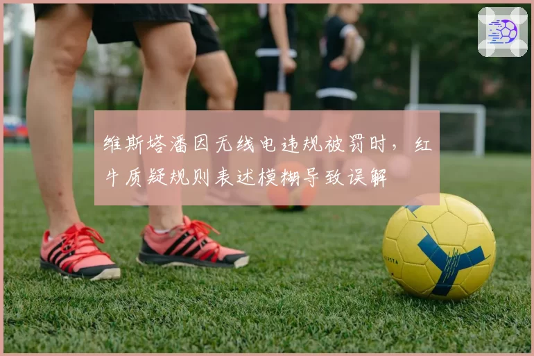 维斯塔潘因无线电违规被罚时，红牛质疑规则表述模糊导致误解