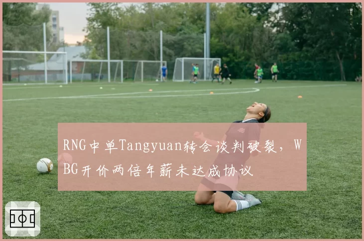 RNG中单Tangyuan转会谈判破裂,WBG开价两倍年薪未达成协议