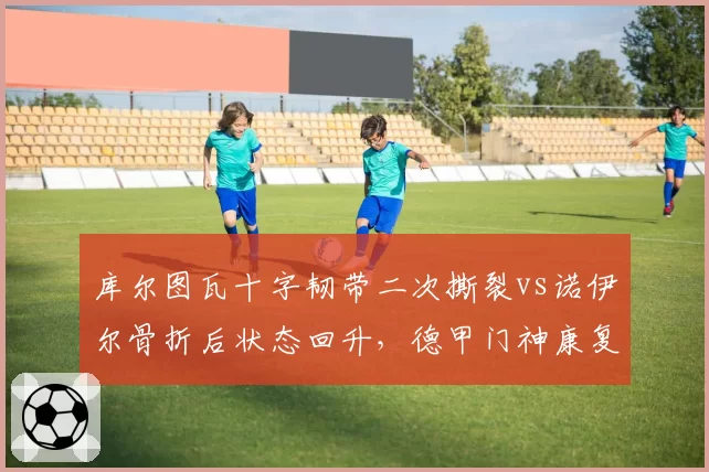 库尔图瓦十字韧带二次撕裂vs诺伊尔骨折后状态回升,德甲门神康复进度天差地别