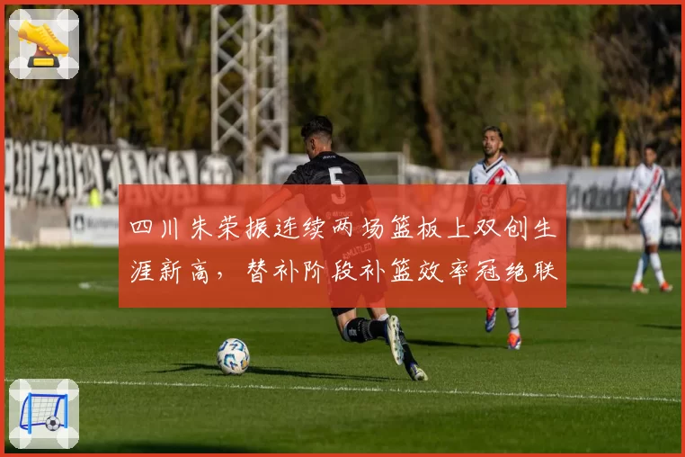 四川朱荣振连续两场篮板上双创生涯新高，替补阶段补篮效率冠绝联盟