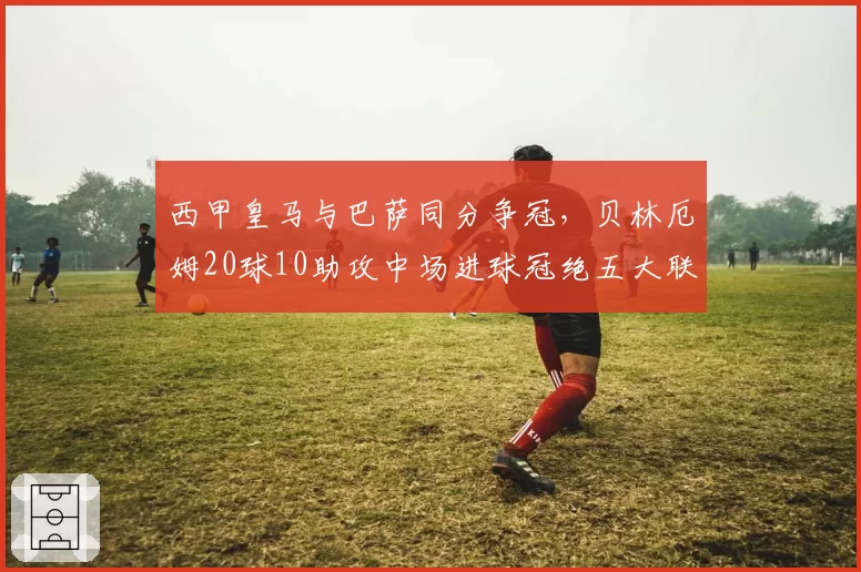 西甲皇马与巴萨同分争冠，贝林厄姆20球10助攻中场进球冠绝五大联赛__br_