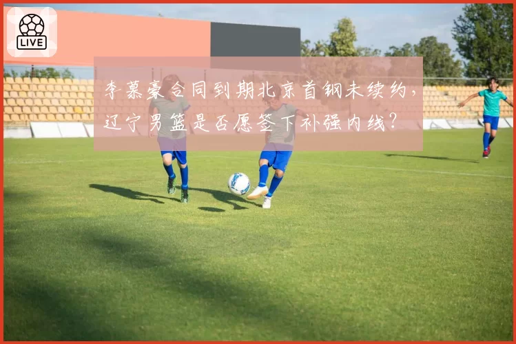 李慕豪合同到期北京首钢未续约，辽宁男篮是否愿签下补强内线？
