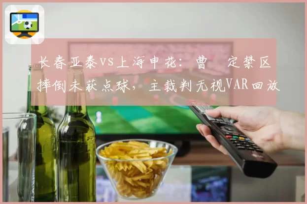 长春亚泰vs上海申花：曹赟定禁区摔倒未获点球，主裁判无视VAR回放引申花全队暴怒