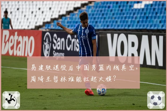 易建联退役后中国男篮内线真空，周琦王哲林谁能扛起大旗？