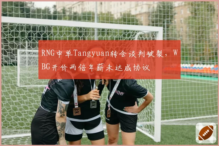 RNG中单Tangyuan转会谈判破裂,WBG开价两倍年薪未达成协议