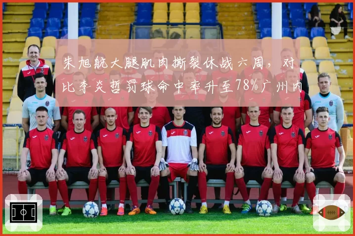 朱旭航大腿肌肉撕裂休战六周，对比李炎哲罚球命中率升至78%广州内线应变灵活