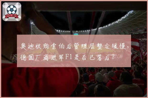 奥迪收购索伯后管理层整合缓慢，德国厂商进军F1是否已落后？