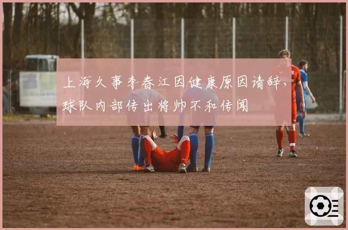 上海久事李春江因健康原因请辞，球队内部传出将帅不和传闻