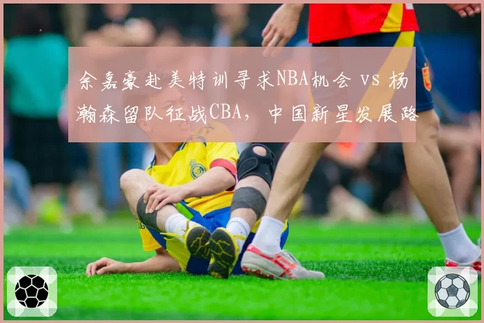 余嘉豪赴美特训寻求NBA机会 vs 杨瀚森留队征战CBA，中国新星发展路线截然不同