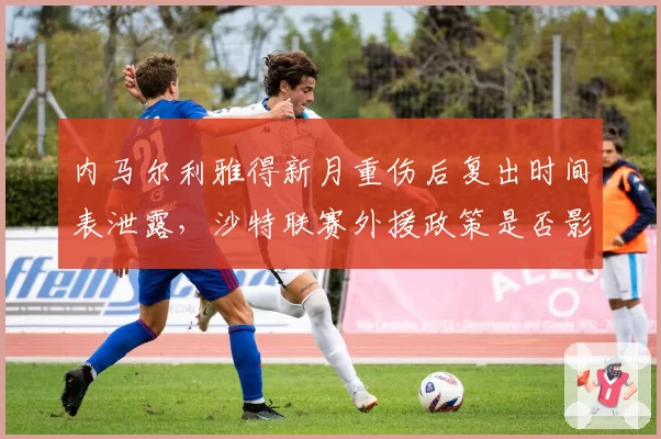 内马尔利雅得新月重伤后复出时间表泄露,沙特联赛外援政策是否影响球队规划?